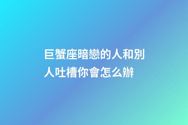 巨蟹座暗戀的人和別人吐槽你會怎么辦-第1張-星座運勢-玄機派