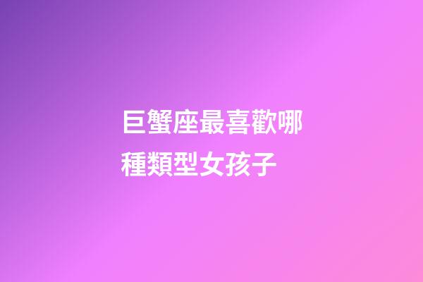 巨蟹座最喜歡哪種類型女孩子-第1張-星座運勢-玄機派