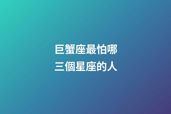 巨蟹座最怕哪三個星座的人-第1張-星座運勢-玄機派