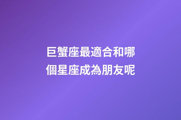 巨蟹座最適合和哪個星座成為朋友呢-第1張-星座運勢-玄機派