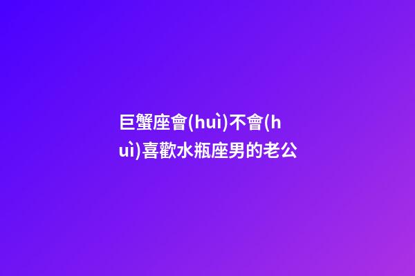 巨蟹座會(huì)不會(huì)喜歡水瓶座男的老公-第1張-星座運(yùn)勢(shì)-玄機(jī)派
