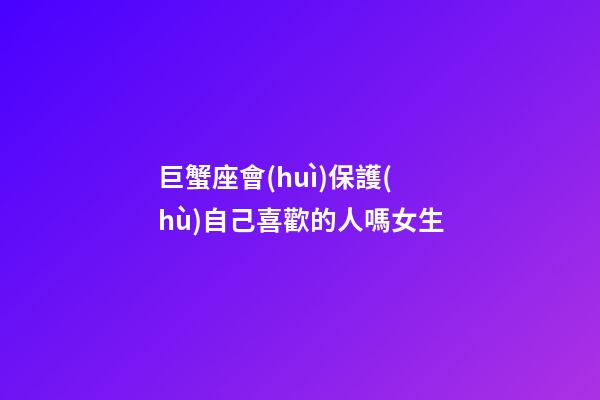 巨蟹座會(huì)保護(hù)自己喜歡的人嗎女生-第1張-星座運(yùn)勢(shì)-玄機(jī)派