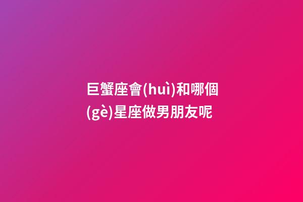巨蟹座會(huì)和哪個(gè)星座做男朋友呢