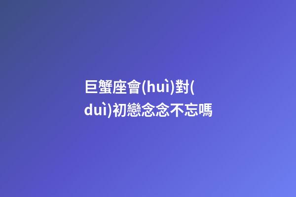 巨蟹座會(huì)對(duì)初戀念念不忘嗎-第1張-星座運(yùn)勢(shì)-玄機(jī)派