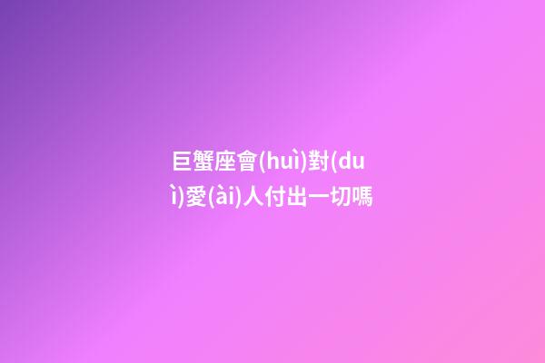 巨蟹座會(huì)對(duì)愛(ài)人付出一切嗎-第1張-星座運(yùn)勢(shì)-玄機(jī)派