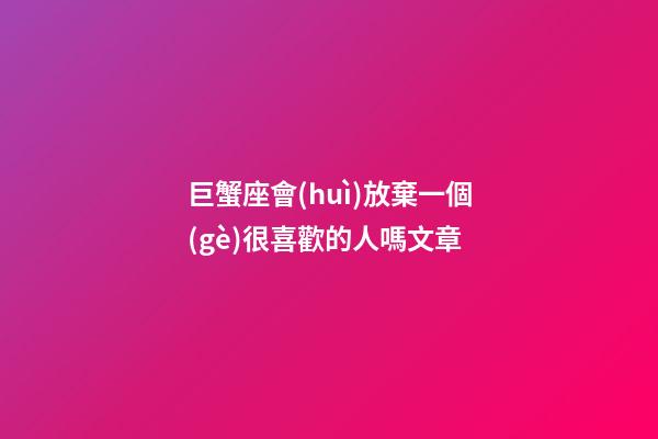 巨蟹座會(huì)放棄一個(gè)很喜歡的人嗎文章-第1張-星座運(yùn)勢(shì)-玄機(jī)派