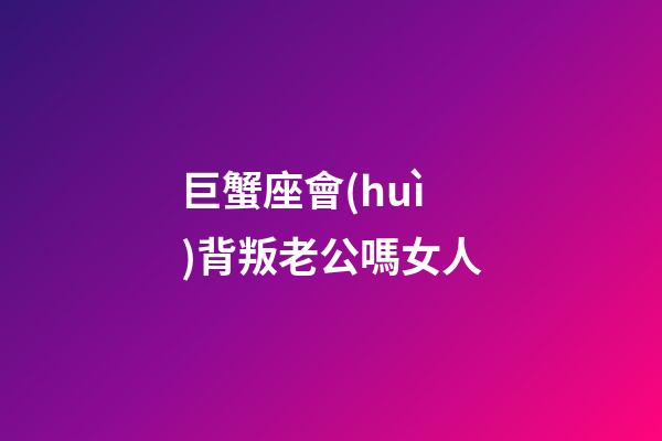 巨蟹座會(huì)背叛老公嗎女人-第1張-星座運(yùn)勢-玄機(jī)派