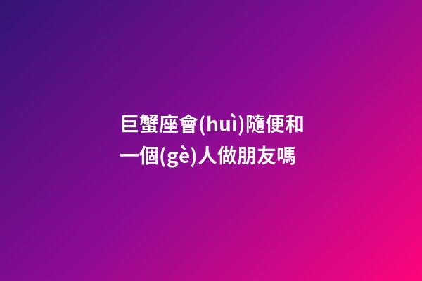 巨蟹座會(huì)隨便和一個(gè)人做朋友嗎-第1張-星座運(yùn)勢(shì)-玄機(jī)派