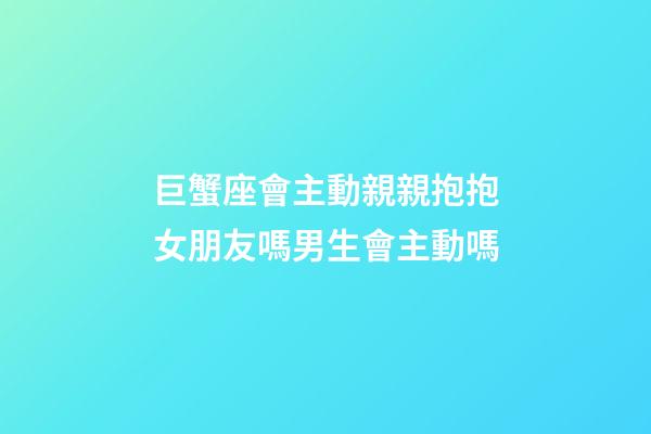 巨蟹座會主動親親抱抱女朋友嗎男生會主動嗎-第1張-星座運勢-玄機派