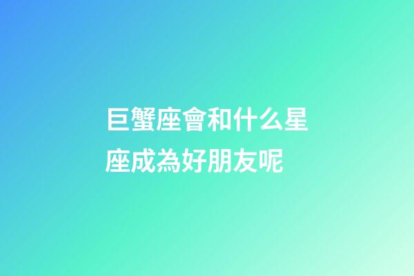 巨蟹座會和什么星座成為好朋友呢-第1張-星座運勢-玄機派