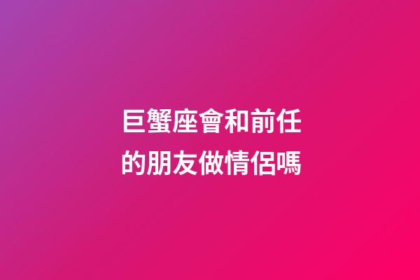 巨蟹座會和前任的朋友做情侶嗎-第1張-星座運勢-玄機派