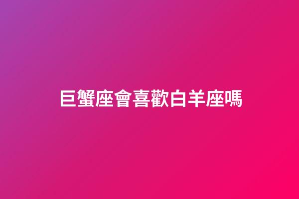 巨蟹座會喜歡白羊座嗎（巨蟹座喜歡白羊座嗎）-第1張-星座運勢-玄機派