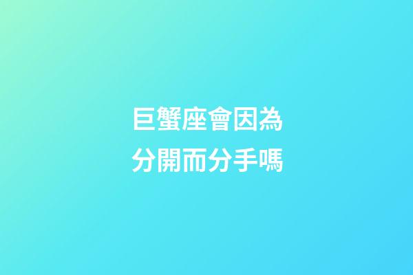 巨蟹座會因為分開而分手嗎-第1張-星座運勢-玄機派