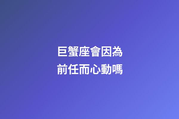 巨蟹座會因為前任而心動嗎-第1張-星座運勢-玄機派