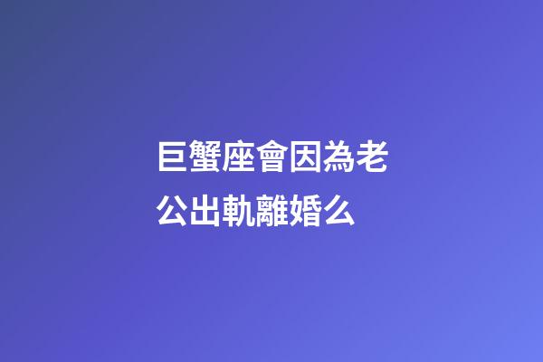 巨蟹座會因為老公出軌離婚么-第1張-星座運勢-玄機派