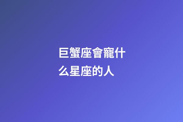 巨蟹座會寵什么星座的人-第1張-星座運勢-玄機派