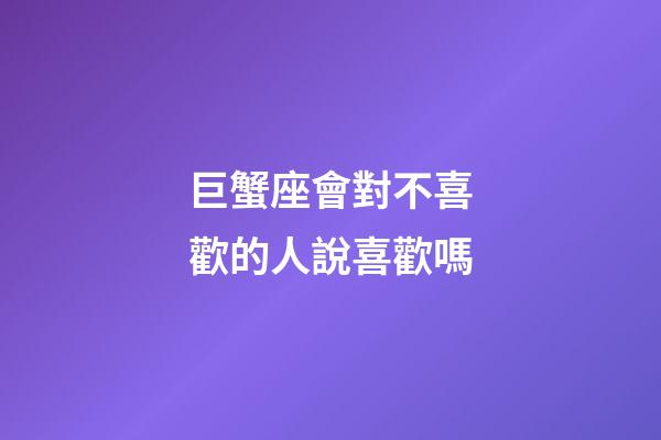 巨蟹座會對不喜歡的人說喜歡嗎-第1張-星座運勢-玄機派