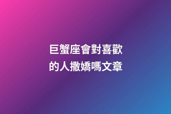 巨蟹座會對喜歡的人撒嬌嗎文章-第1張-星座運勢-玄機派