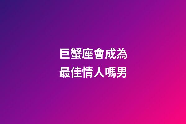 巨蟹座會成為最佳情人嗎男-第1張-星座運勢-玄機派