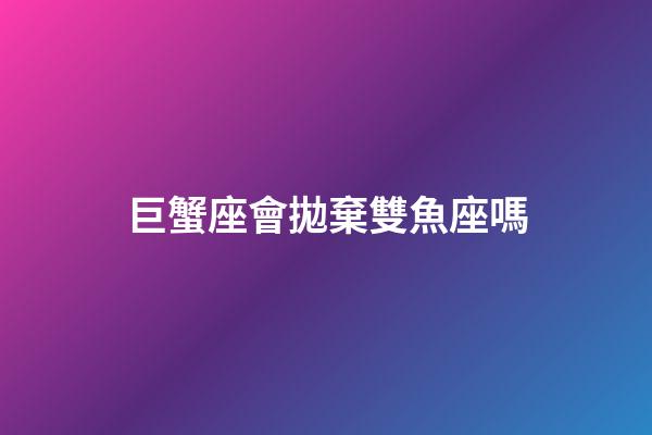巨蟹座會拋棄雙魚座嗎-第1張-星座運勢-玄機派