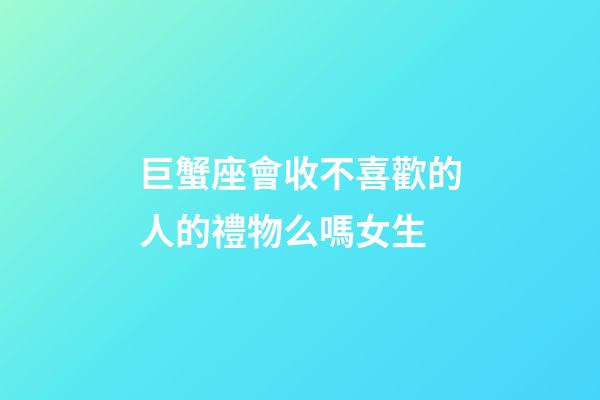 巨蟹座會收不喜歡的人的禮物么嗎女生-第1張-星座運勢-玄機派
