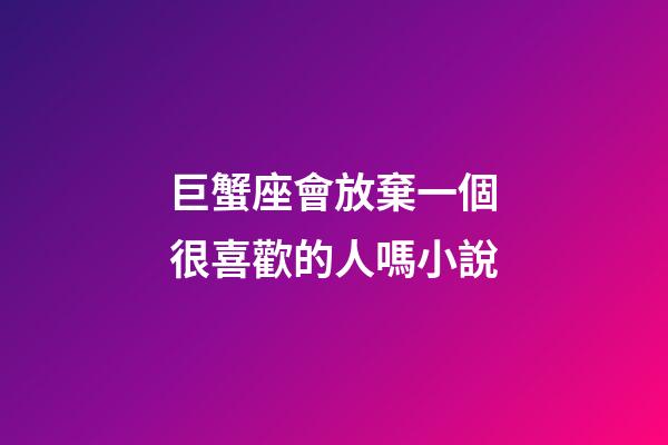 巨蟹座會放棄一個很喜歡的人嗎小說-第1張-星座運勢-玄機(jī)派