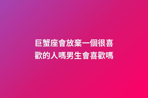 巨蟹座會放棄一個很喜歡的人嗎男生會喜歡嗎-第1張-星座運勢-玄機派