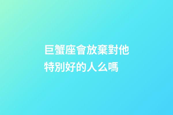 巨蟹座會放棄對他特別好的人么嗎-第1張-星座運勢-玄機派