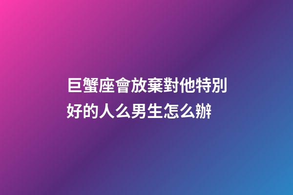 巨蟹座會放棄對他特別好的人么男生怎么辦-第1張-星座運勢-玄機派