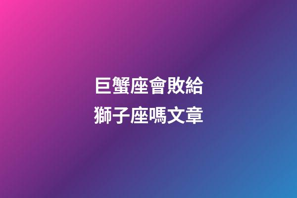 巨蟹座會敗給獅子座嗎文章-第1張-星座運勢-玄機派