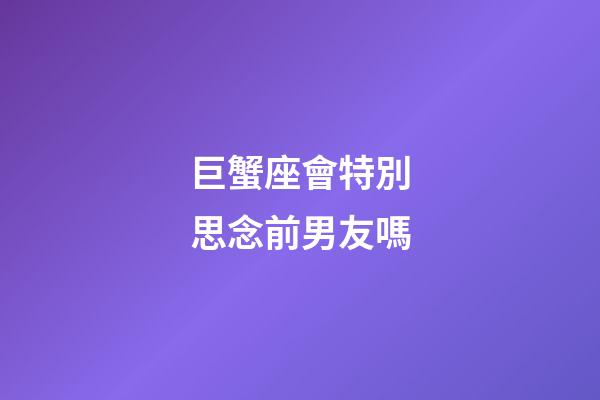 巨蟹座會特別思念前男友嗎-第1張-星座運勢-玄機派