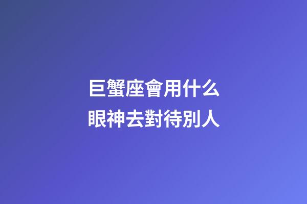 巨蟹座會用什么眼神去對待別人