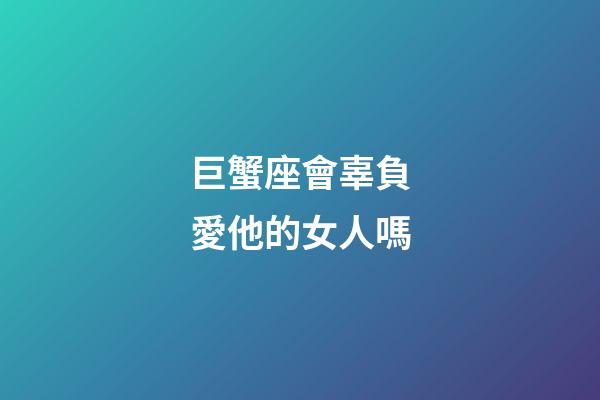 巨蟹座會辜負愛他的女人嗎-第1張-星座運勢-玄機派