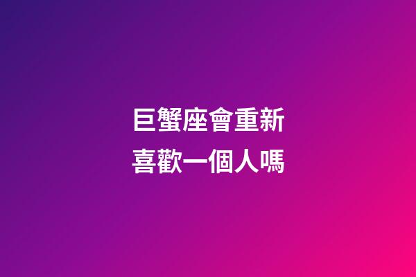 巨蟹座會重新喜歡一個人嗎-第1張-星座運勢-玄機派