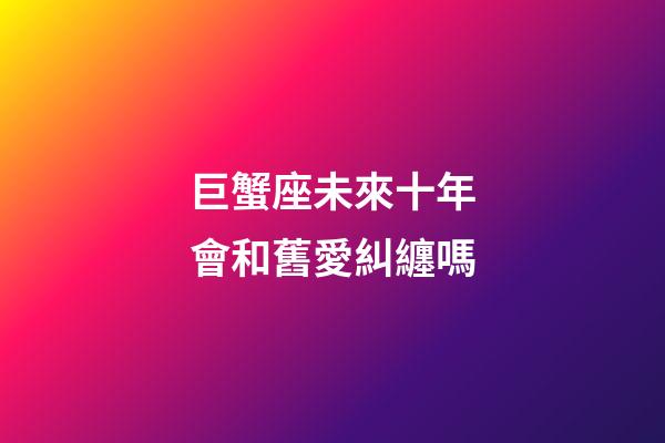 巨蟹座未來十年會和舊愛糾纏嗎-第1張-星座運勢-玄機(jī)派