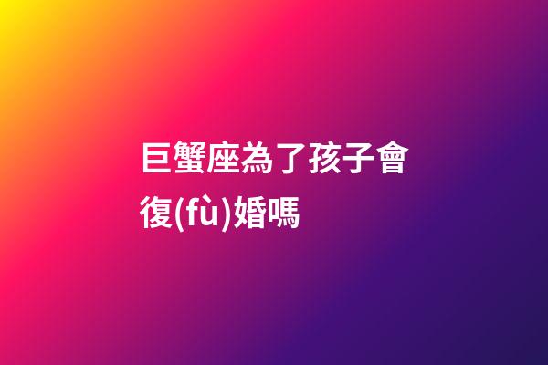 巨蟹座為了孩子會復(fù)婚嗎-第1張-星座運(yùn)勢-玄機(jī)派