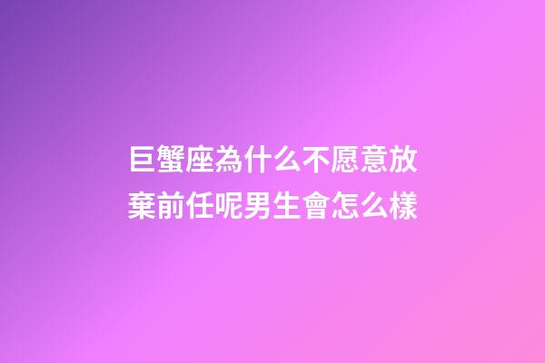 巨蟹座為什么不愿意放棄前任呢男生會怎么樣-第1張-星座運勢-玄機派