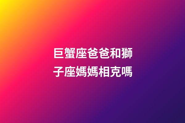 巨蟹座爸爸和獅子座媽媽相克嗎-第1張-星座運勢-玄機派