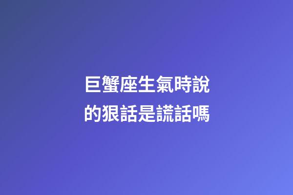 巨蟹座生氣時說的狠話是謊話嗎-第1張-星座運勢-玄機派