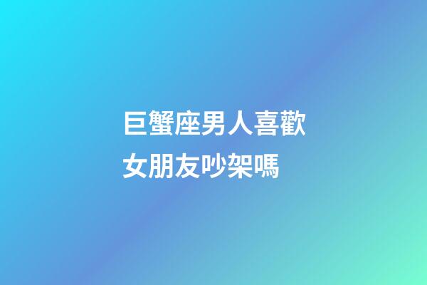 巨蟹座男人喜歡女朋友吵架嗎-第1張-星座運(yùn)勢(shì)-玄機(jī)派