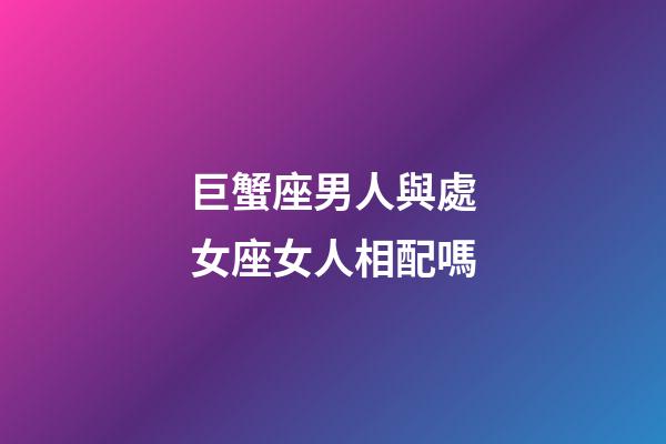 巨蟹座男人與處女座女人相配嗎-第1張-星座運勢-玄機派