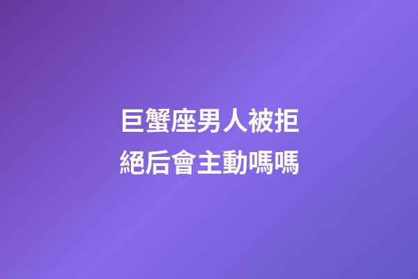 巨蟹座男人被拒絕后會主動嗎嗎-第1張-星座運勢-玄機派
