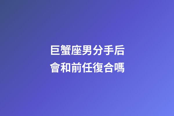 巨蟹座男分手后會和前任復合嗎-第1張-星座運勢-玄機派