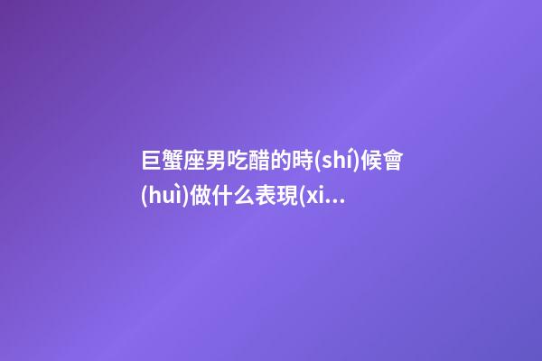 巨蟹座男吃醋的時(shí)候會(huì)做什么表現(xiàn)-第1張-星座運(yùn)勢(shì)-玄機(jī)派