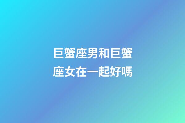 巨蟹座男和巨蟹座女在一起好嗎-第1張-星座運勢-玄機派