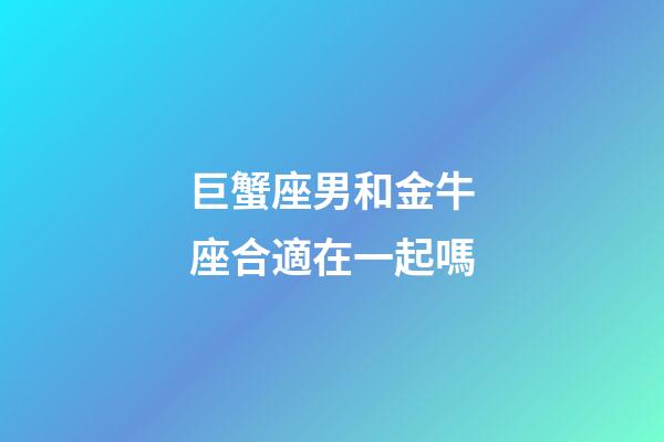 巨蟹座男和金牛座合適在一起嗎