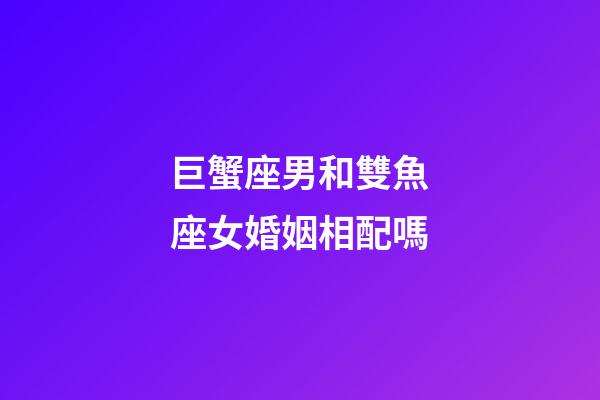 巨蟹座男和雙魚座女婚姻相配嗎-第1張-星座運勢-玄機派
