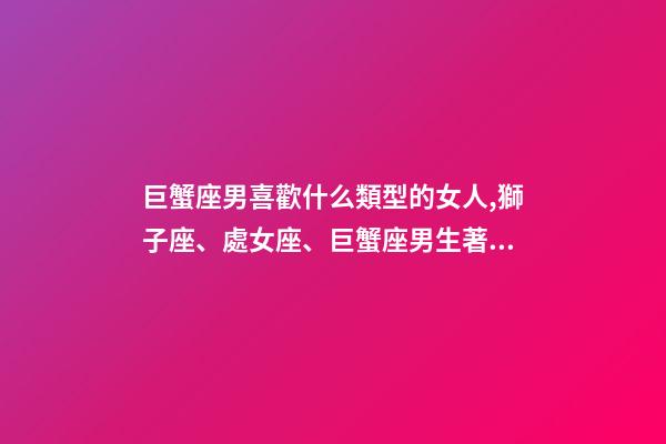 巨蟹座男喜歡什么類型的女人,獅子座、處女座、巨蟹座男生著迷女生的類型-第1張-觀點-玄機派