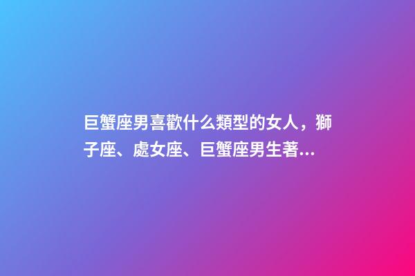 巨蟹座男喜歡什么類型的女人，獅子座、處女座、巨蟹座男生著迷女生的類型-第1張-觀點-玄機派