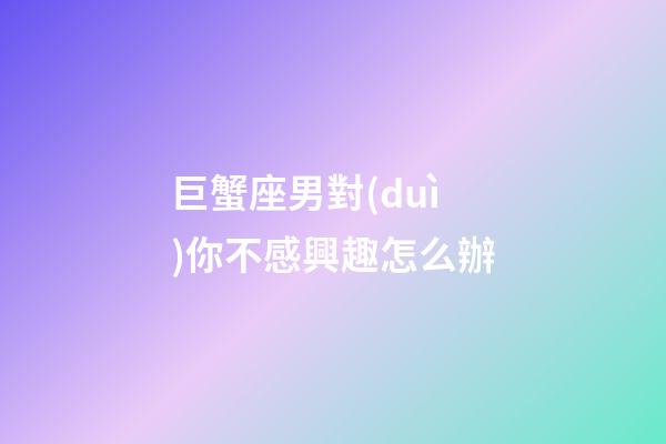 巨蟹座男對(duì)你不感興趣怎么辦-第1張-星座運(yùn)勢(shì)-玄機(jī)派